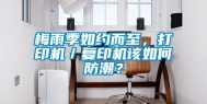 梅雨季如约而至，打印机／复印机该如何防潮？