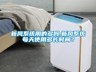 企业新闻新风系统用的多吗,新风系统每天使用多长时间？