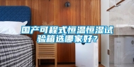国产可程式恒温恒湿试验箱选哪家好？