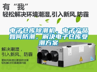 常见问题电子仓库除潮机，电子产品如何防潮，解决电子仓库受潮方案