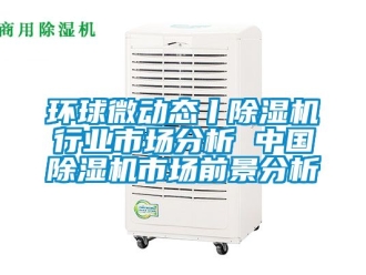 行业新闻环球微动态丨除湿机行业市场分析 中国除湿机市场前景分析