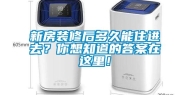 新房装修后多久能住进去？你想知道的答案在这里！