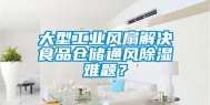 大型工业风扇解决食品仓储通风除湿难题？