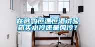 在选购恒温恒湿试验箱买水冷还是风冷？