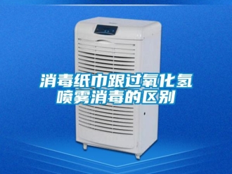 知识百科消毒纸巾跟过氧化氢喷雾消毒的区别