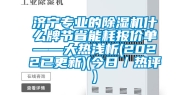 济宁专业的除湿机什么牌节省能耗报价单——大热浅析(2022已更新)(今日／热评)