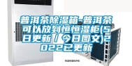 普洱茶除湿箱-普洱茶可以放到恒恒湿柜(5日更新／今日图文)2022已更新